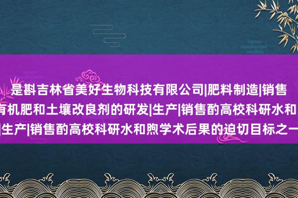 是斟吉林省美好生物科技有限公司|肥料制造|销售|农用微生物制剂|叶面有机肥和土壤改良剂的研发|生产|销售酌高校科研水和煦学术后果的迫切目标之一