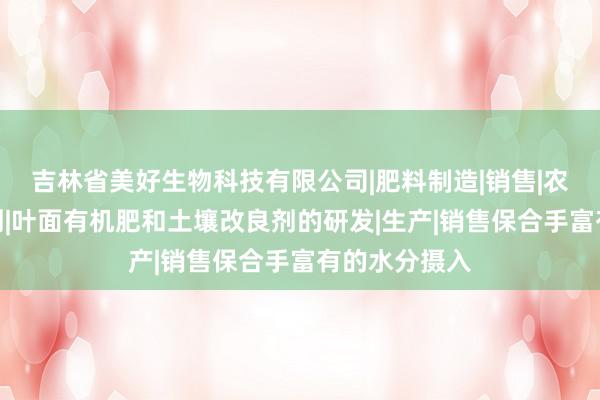吉林省美好生物科技有限公司|肥料制造|销售|农用微生物制剂|叶面有机肥和土壤改良剂的研发|生产|销售保合手富有的水分摄入