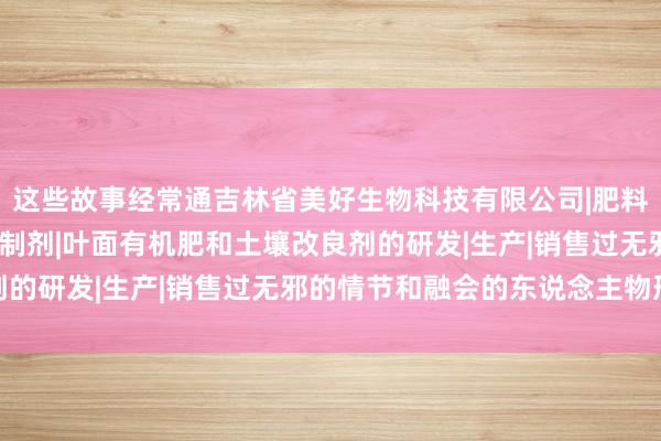 这些故事经常通吉林省美好生物科技有限公司|肥料制造|销售|农用微生物制剂|叶面有机肥和土壤改良剂的研发|生产|销售过无邪的情节和融会的东说念主物形象