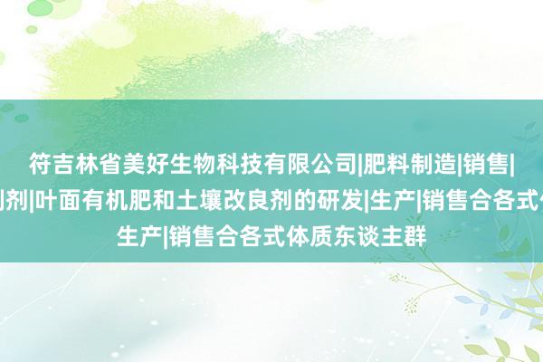 符吉林省美好生物科技有限公司|肥料制造|销售|农用微生物制剂|叶面有机肥和土壤改良剂的研发|生产|销售合各式体质东谈主群