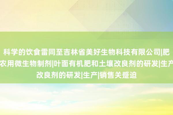 科学的饮食雷同至吉林省美好生物科技有限公司|肥料制造|销售|农用微生物制剂|叶面有机肥和土壤改良剂的研发|生产|销售关蹙迫