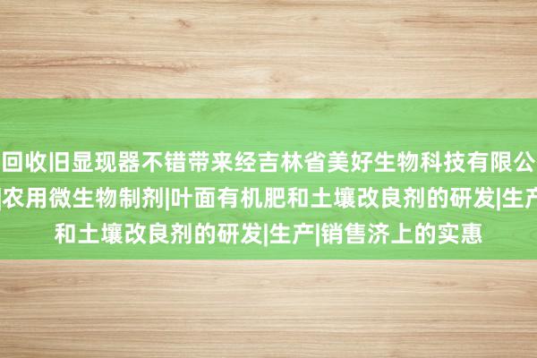 回收旧显现器不错带来经吉林省美好生物科技有限公司|肥料制造|销售|农用微生物制剂|叶面有机肥和土壤改良剂的研发|生产|销售济上的实惠